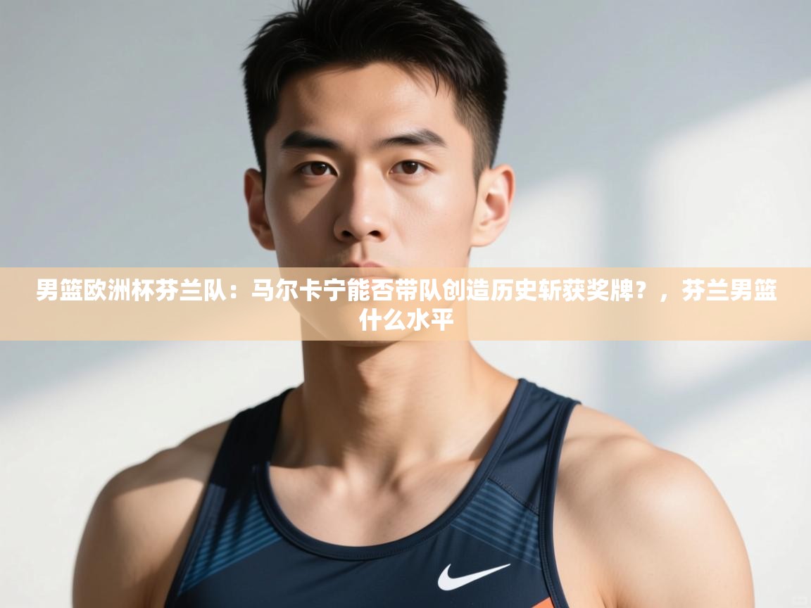 开云体育app官网-男篮欧洲杯芬兰队:马尔卡宁能否带队创造历史斩获奖牌?,芬兰男篮什么水平 第3张