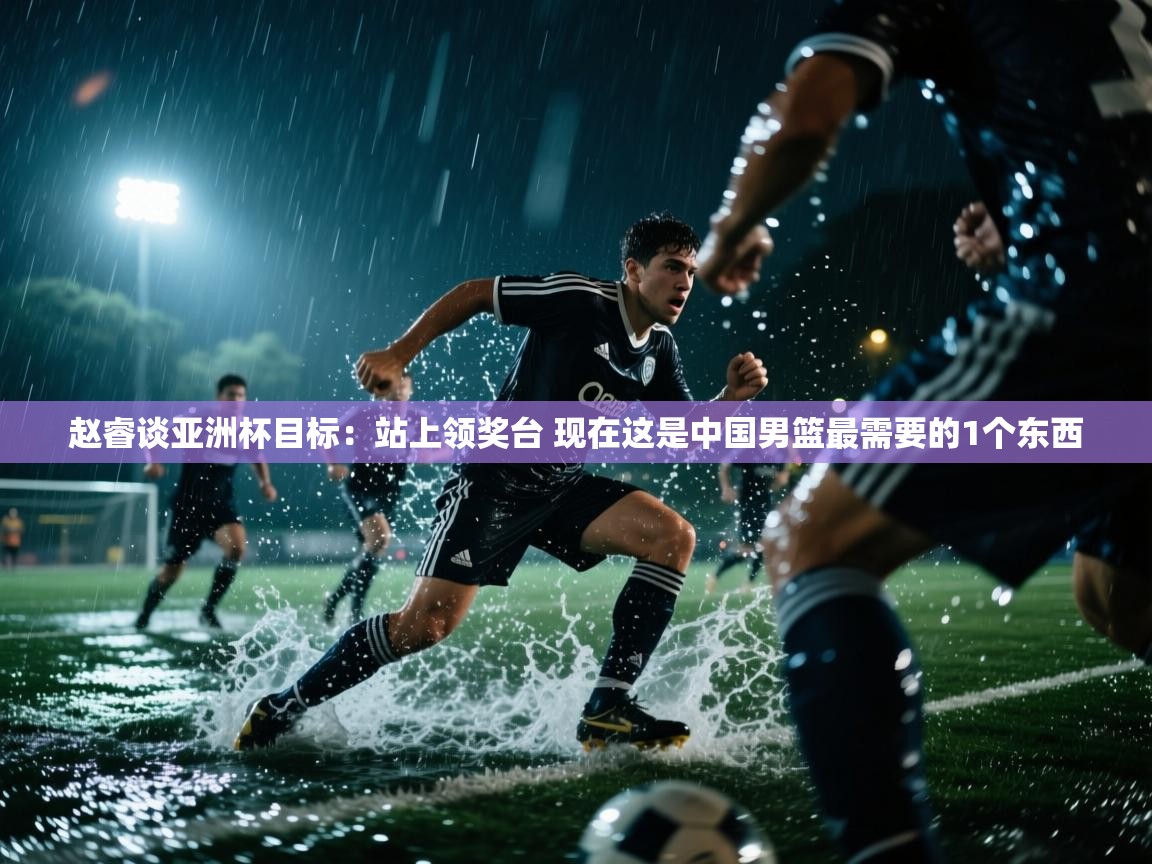 开云体育实名认证入口-赵睿谈亚洲杯目标:站上领奖台 现在这是中国男篮最需要的1个东西 第1张