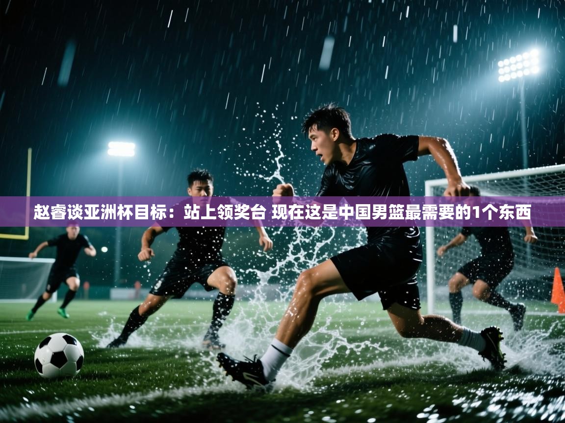 开云体育实名认证入口-赵睿谈亚洲杯目标:站上领奖台 现在这是中国男篮最需要的1个东西 第2张